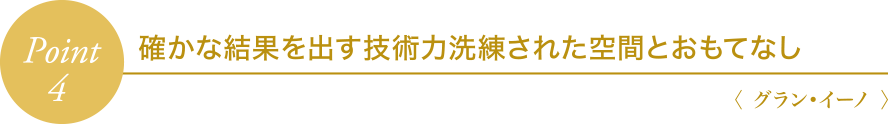 Point4 確かな結果を出す技術力・洗練された空間とおもてなし〈 グラン・イーノ 〉