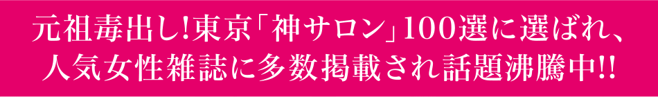 元祖毒出し!東京「神サロン」100選に選ばれ、人気女性雑誌に多数掲載され話題沸騰中!!