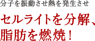 分子を振動させ熱を発生させセルライトを分解、脂肪を燃焼！