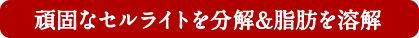 頑固なセルライトを分解＆脂肪を溶解