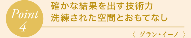 Point4 確かな結果を出す技術力・洗練された空間とおもてなし〈 グラン・イーノ 〉