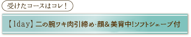 受けたコースはコレ！「【1day】二の腕ワキ肉引締め・顔＆美背中！ソフトシェーブ付」